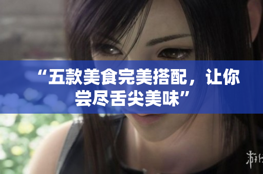 “五款美食完美搭配，让你尝尽舌尖美味”