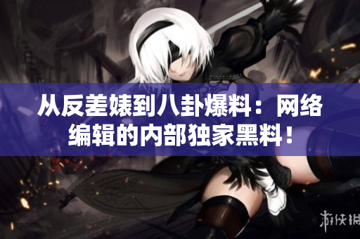 从反差婊到八卦爆料：网络编辑的内部独家黑料！