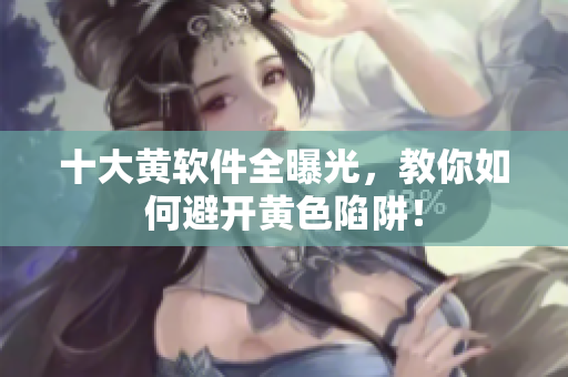 十大黄软件全曝光，教你如何避开黄色陷阱！