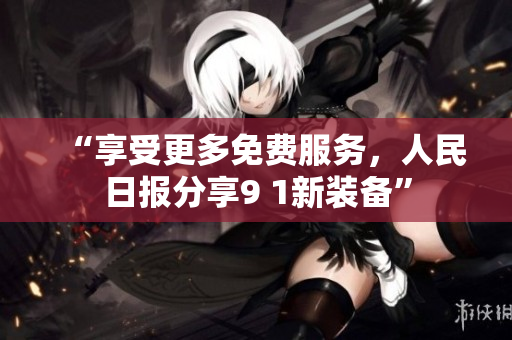 “享受更多免费服务，人民日报分享9 1新装备”