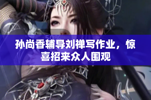 孙尚香辅导刘禅写作业，惊喜招来众人围观