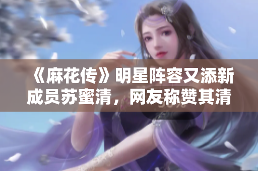 《麻花传》明星阵容又添新成员苏蜜清，网友称赞其清唱实力