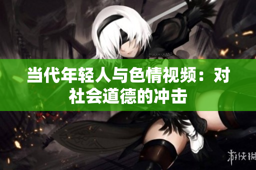 当代年轻人与色情视频：对社会道德的冲击