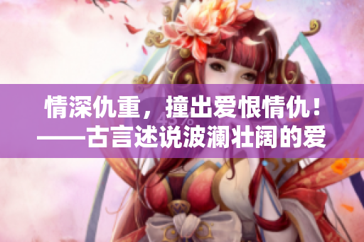 情深仇重，撞出爱恨情仇！——古言述说波澜壮阔的爱恨情仇