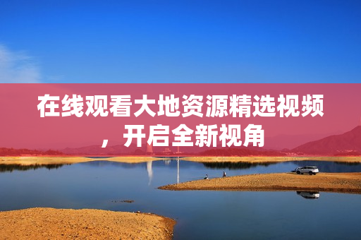 在线观看大地资源精选视频，开启全新视角