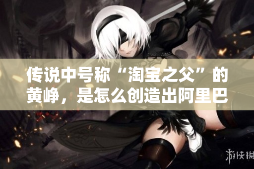 传说中号称“淘宝之父”的黄峥，是怎么创造出阿里巴巴的？