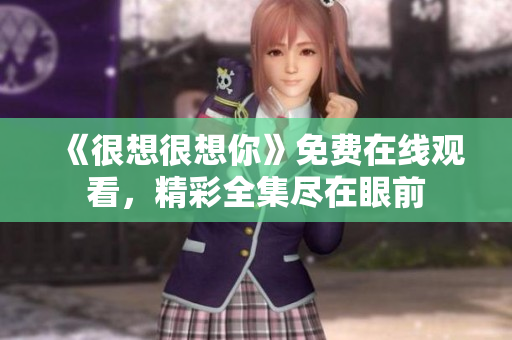 《很想很想你》免费在线观看，精彩全集尽在眼前