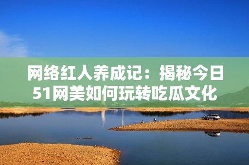 网络红人养成记：揭秘今日51网美如何玩转吃瓜文化