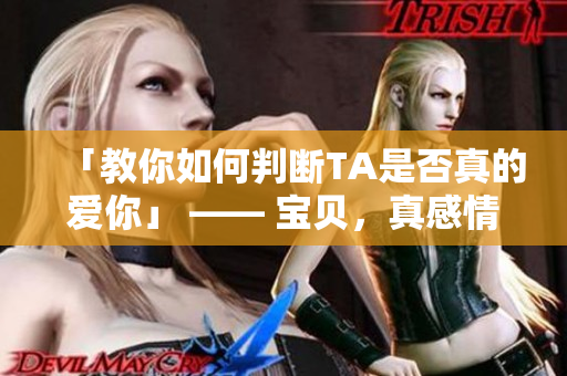 「教你如何判断TA是否真的爱你」 —— 宝贝，真感情不靠猜！