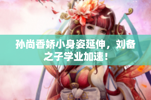 孙尚香娇小身姿延伸，刘备之子学业加速！