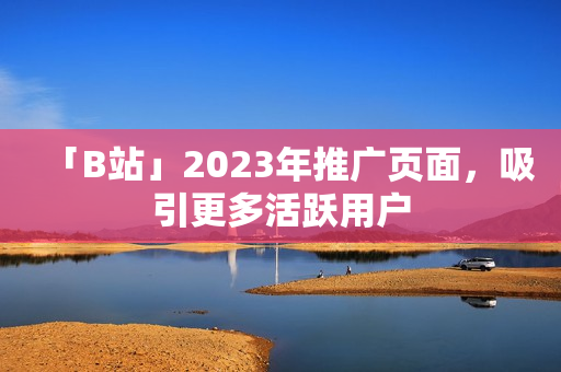「B站」2023年推广页面，吸引更多活跃用户