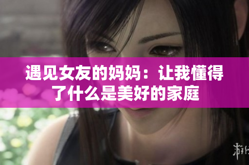 遇见女友的妈妈：让我懂得了什么是美好的家庭