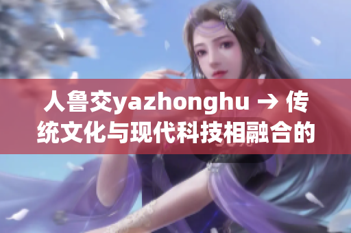 人鲁交yazhonghu → 传统文化与现代科技相融合的秘诀