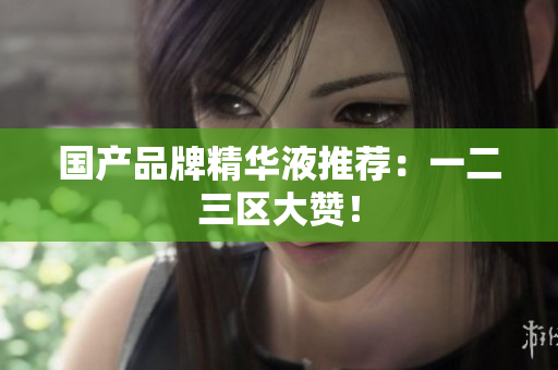 国产品牌精华液推荐：一二三区大赞！