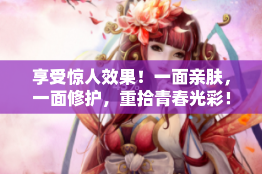 享受惊人效果！一面亲肤，一面修护，重拾青春光彩！