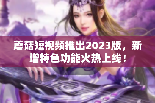 蘑菇短视频推出2023版，新增特色功能火热上线！