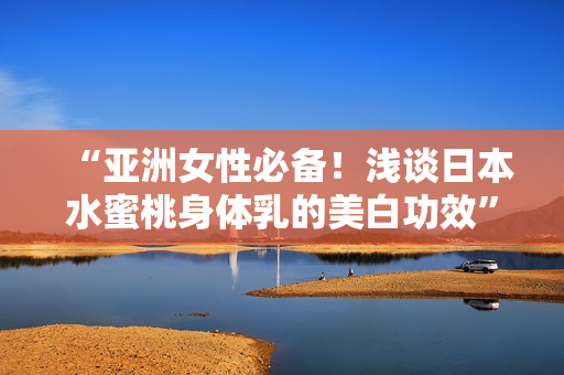 “亚洲女性必备！浅谈日本水蜜桃身体乳的美白功效”