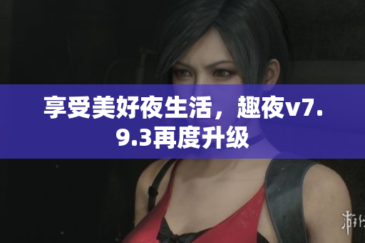 享受美好夜生活，趣夜v7.9.3再度升级