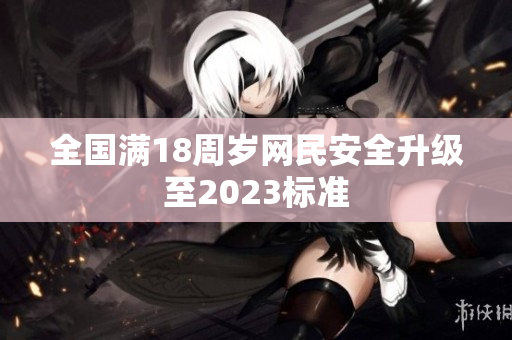 全国满18周岁网民安全升级至2023标准