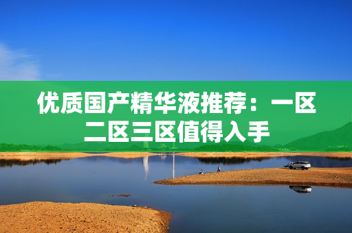 优质国产精华液推荐：一区二区三区值得入手