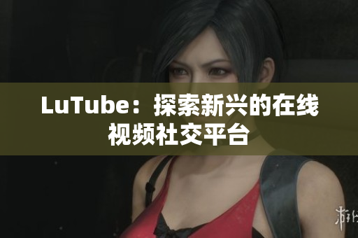 LuTube：探索新兴的在线视频社交平台