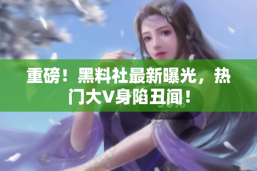 重磅！黑料社最新曝光，热门大V身陷丑闻！