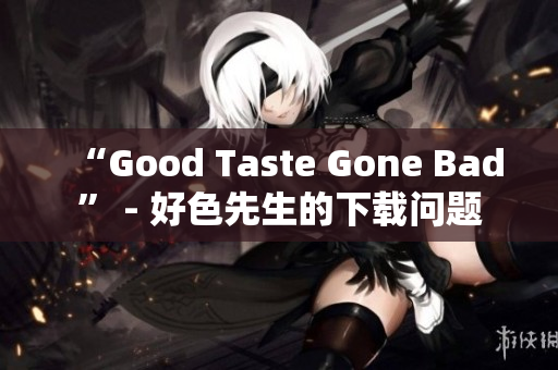 “Good Taste Gone Bad” - 好色先生的下载问题