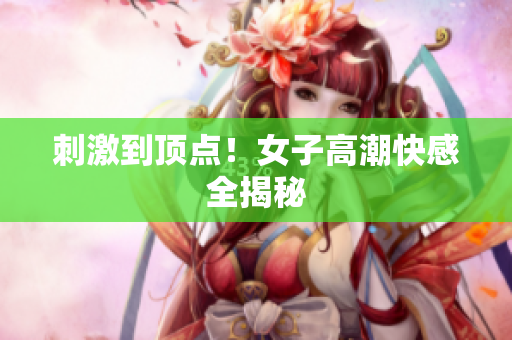 刺激到顶点！女子高潮快感全揭秘
