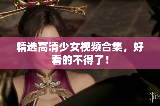 精选高清少女视频合集，好看的不得了！