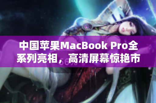 中国苹果MacBook Pro全系列亮相，高清屏幕惊艳市场