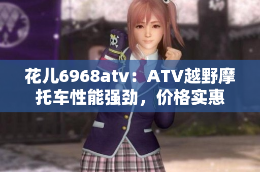 花儿6968atv：ATV越野摩托车性能强劲，价格实惠
