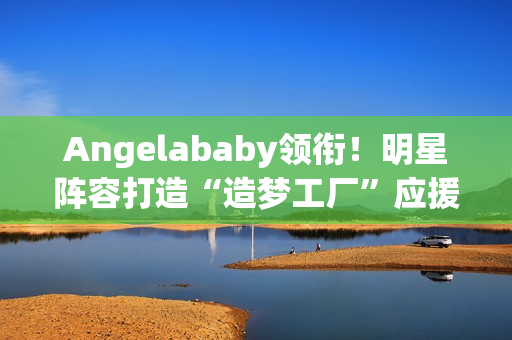 Angelababy领衔！明星阵容打造“造梦工厂”应援现身