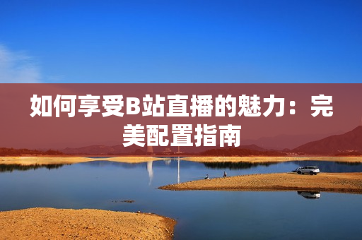 如何享受B站直播的魅力：完美配置指南