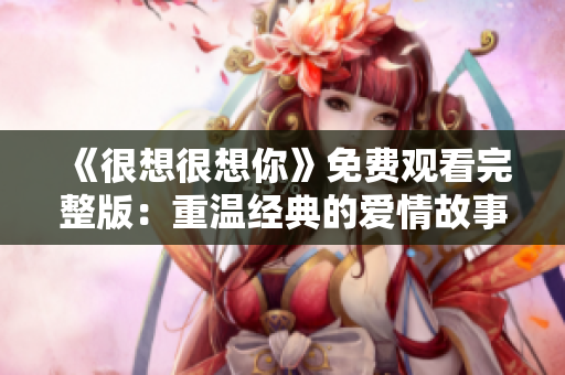 《很想很想你》免费观看完整版：重温经典的爱情故事！