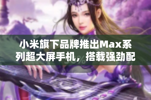 小米旗下品牌推出Max系列超大屏手机，搭载强劲配置