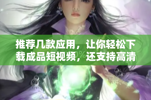 推荐几款应用，让你轻松下载成品短视频，还支持高清下载！