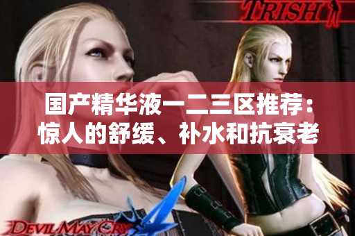 国产精华液一二三区推荐：惊人的舒缓、补水和抗衰老效果