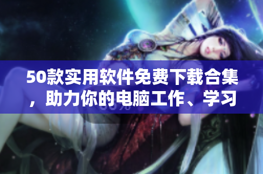 50款实用软件免费下载合集，助力你的电脑工作、学习、娱乐！