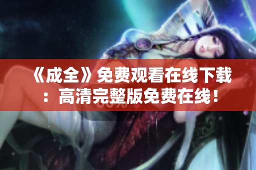 《成全》免费观看在线下载：高清完整版免费在线！