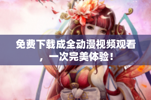 免费下载成全动漫视频观看，一次完美体验！