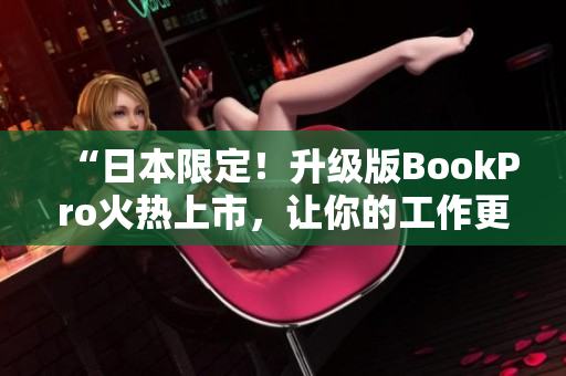 “日本限定！升级版BookPro火热上市，让你的工作更高效！”
