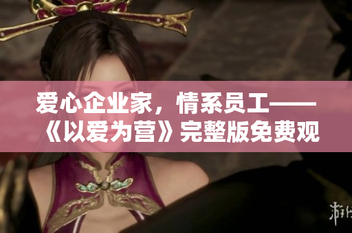 爱心企业家，情系员工——《以爱为营》完整版免费观看