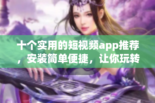 十个实用的短视频app推荐，安装简单便捷，让你玩转视频创作！