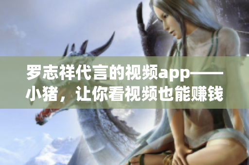 罗志祥代言的视频app——小猪，让你看视频也能赚钱！