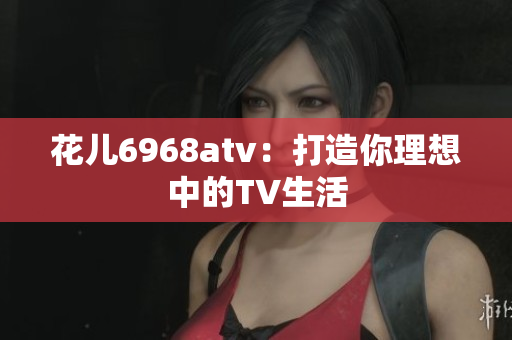 花儿6968atv：打造你理想中的TV生活