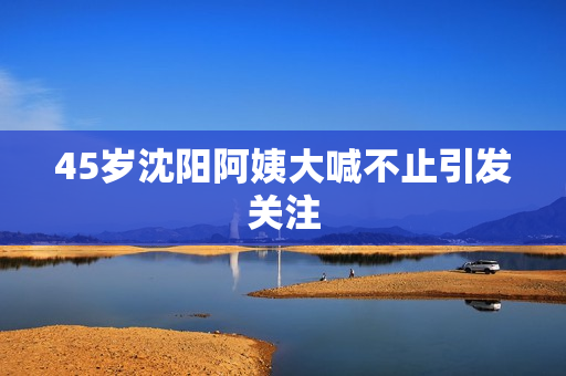 45岁沈阳阿姨大喊不止引发关注