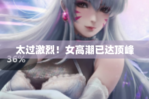 太过激烈！女高潮已达顶峰