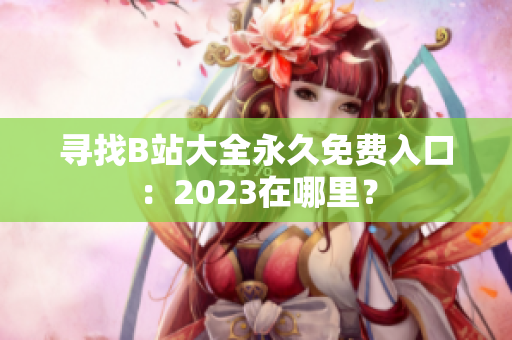 寻找B站大全永久免费入口：2023在哪里？