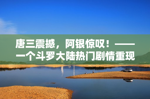 唐三震撼，阿银惊叹！——一个斗罗大陆热门剧情重现