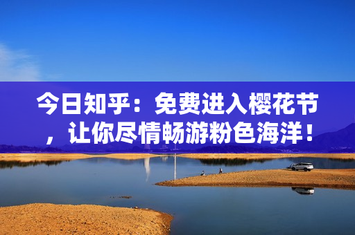 今日知乎：免费进入樱花节，让你尽情畅游粉色海洋！
